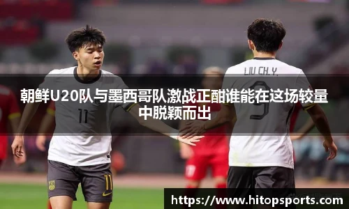朝鲜U20队与墨西哥队激战正酣谁能在这场较量中脱颖而出
